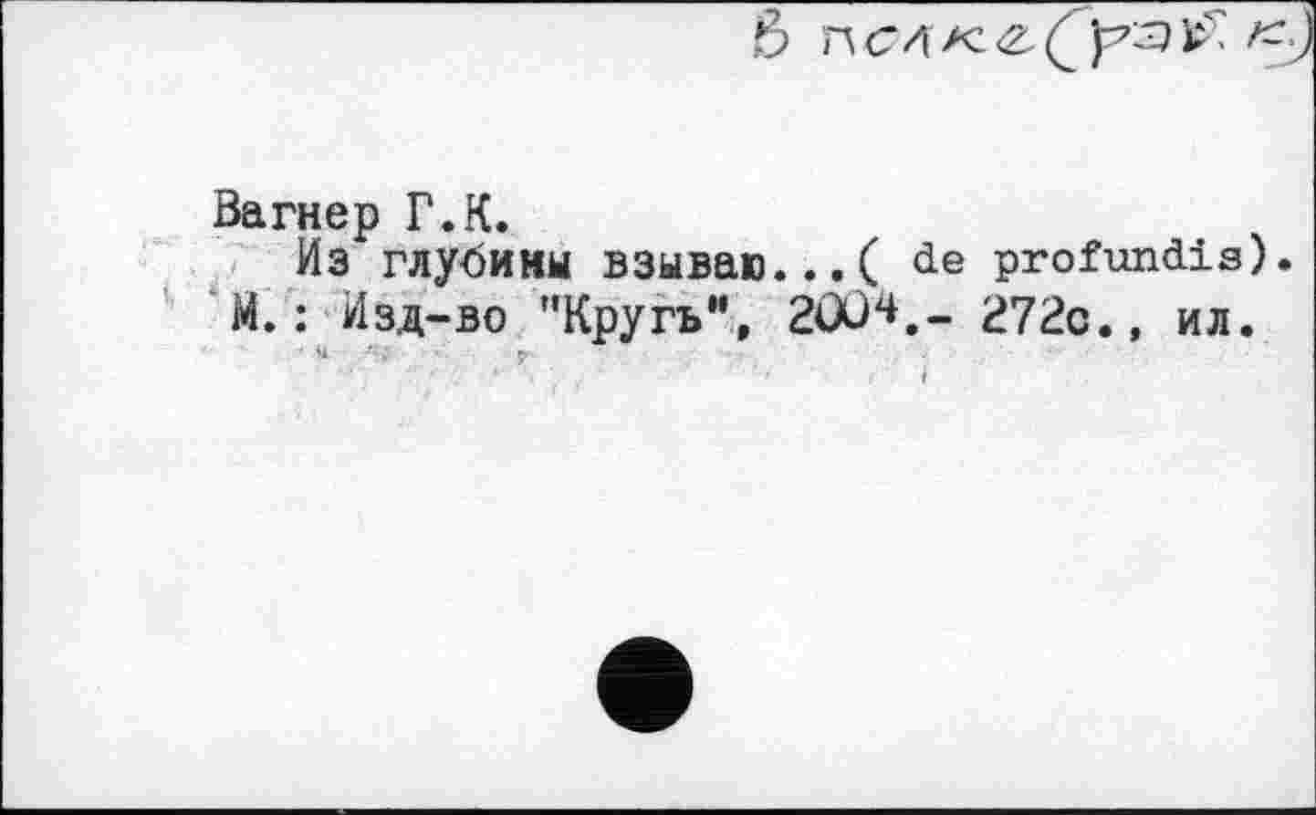 ﻿6 П С Л К	<
Вагнер Г.К.
Из глубины взываю...( de profundis) М.: Изд-во "Кругьм, 2ÖCH.- 272с., ил.
' »1	г